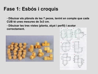 Fase 1: Esbós i croquis
 - Dibuixar els plànols de les 7 peces, tenint en compte que cada
 CUB té unes mesures de 3x3 cm.
...
