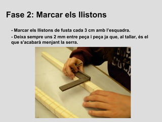 Fase 2: Marcar els llistons
 - Marcar els llistons de fusta cada 3 cm amb l’esquadra.
 - Deixa sempre uns 2 mm entre peça ...