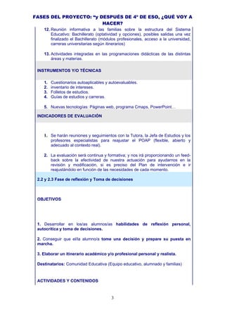 FASES DEL PROYECTO: “y DESPUÉS DE 4º DE ESO, ¿QUÉ VOY A
                        HACER?
    12. Reunión informativa a las familias sobre la estructura del Sistema
        Educativo: Bachillerato (optatividad y opciones), posibles salidas una vez
        finalizado el Bachillerato (módulos profesionales, acceso a la universidad,
        carreras universitarias según itinerarios)

    13. Actividades integradas en las programaciones didácticas de las distintas
        áreas y materias.

 INSTRUMENTOS Y/O TÉCNICAS

    1.   Cuestionarios autoaplicables y autoevaluables.
    2.   inventario de intereses.
    3.   Folletos de estudios.
    4.   Guías de estudios y carreras.

    5. Nuevas tecnologías: Páginas web, programa Cmaps, PowerPoint…

 INDICADORES DE EVALUACIÓN



    1. Se harán reuniones y seguimientos con la Tutora, la Jefa de Estudios y los
         profesores especialistas para reajustar el POAP (flexible, abierto y
         adecuado al contexto real).

    2. La evaluación será continua y formativa; y nos irá proporcionando un feed-
       back sobre la efectividad de nuestra actuación para ayudarnos en la
       revisión y modificación, si es preciso del Plan de intervención e ir
       reajustándolo en función de las necesidades de cada momento.

 2.2 y 2.3 Fase de reflexión y Toma de decisiones



 OBJETIVOS




 1. Desarrollar en los/as alumnos/as habilidades de reflexión personal,
 autocrítica y toma de decisiones.

 2. Conseguir que el/la alumno/a tome una decisión y prepare su puesta en
 marcha.

 3. Elaborar un itinerario académico y/o profesional personal y realista.

 Destinatarios: Comunidad Educativa (Equipo educativo, alumnado y familias)



 ACTIVIDADES Y CONTENIDOS



                                         3
 