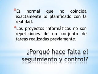 *Es   normal que no coincida
exactamente lo planificado con la
realidad.
*Los proyectos informáticos no son
repeticiones de un conjunto de
tareas realizadas previamente.
 