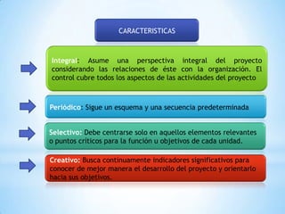 CARACTERISTICAS



Integral: Asume una perspectiva integral del proyecto
considerando las relaciones de éste con la organización. El
control cubre todos los aspectos de las actividades del proyecto



Periódico: Sigue un esquema y una secuencia predeterminada


Selectivo: Debe centrarse solo en aquellos elementos relevantes
o puntos críticos para la función u objetivos de cada unidad.

Creativo: Busca continuamente indicadores significativos para
conocer de mejor manera el desarrollo del proyecto y orientarlo
hacia sus objetivos.
 