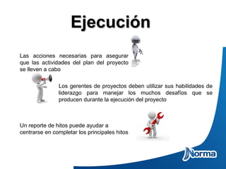 EjecuciónEjecución
Las acciones necesarias para asegurar
que las actividades del plan del proyecto
se lleven a cabo
Los gerentes de proyectos deben utilizar sus habilidades de
liderazgo para manejar los muchos desafíos que se
producen durante la ejecución del proyecto
Un reporte de hitos puede ayudar a
centrarse en completar los principales hitos
 
