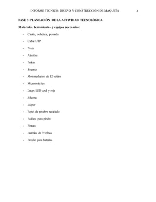 INFORME TECNICO: DISEÑO Y CONSTRUCCIÓN DE MAQUETA 3
FASE 3: PLANEACIÓN DE LA ACTIVIDAD TECNOLÓGICA
Materiales, herramientas y equipos necesarios:
- Cautín, soladura, pomada
- Cable UTP
- Pinza
- Alambre
- Poleas
- Segueta
- Motorreductor de 12 voltios
- Microswitches
- Luces LED azul y roja
- Silicona
- Icopor
- Papel de pesebre reciclado
- Palillos para pincho
- Pintura
- Baterías de 9 voltios
- Broche para baterías
 