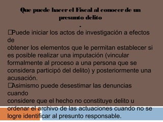 Que puede hacer el Fiscal al conocer de un 
presunto delito 
. 
 Puede iniciar los actos de investigación a efectos 
de 
obtener los elementos que le permitan establecer si 
es posible realizar una imputación (vincular 
formalmente al proceso a una persona que se 
considera participó del delito) y posteriormente una 
acusación. 
 Asimismo puede desestimar las denuncias 
cuando 
considere que el hecho no constituye delito u 
ordenar el archivo de las actuaciones cuando no se 
logre identificar al presunto responsable. 
 