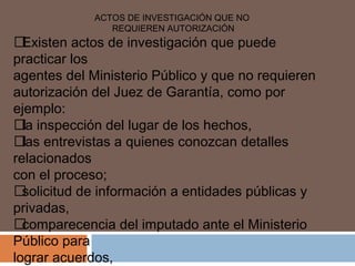 ACTOS DE INVESTIGACIÓN QUE NO 
REQUIEREN AUTORIZACIÓN 
 Existen actos de investigación que puede 
practicar los 
agentes del Ministerio Público y que no requieren 
autorización del Juez de Garantía, como por 
ejemplo: 
 la inspección del lugar de los hechos, 
 las entrevistas a quienes conozcan detalles 
relacionados 
con el proceso; 
 solicitud de información a entidades públicas y 
privadas, 
 comparecencia del imputado ante el Ministerio 
Público para 
lograr acuerdos, 
 