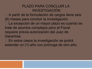 PLAZO PARA CONCLUIR LA 
INVESTIGACIÓN 
 A partir de la formulación de cargos tiene seis 
(6) meses para concluir la investigación. 
 La excepción de un mayor plazo es cuando se 
trate de asuntos complejos pero el Fiscal 
requiere previa autorización del Juez de 
Garantías. 
 En estos casos la investigación se podrá 
extender un (1) año con prórroga de otro año. 
 