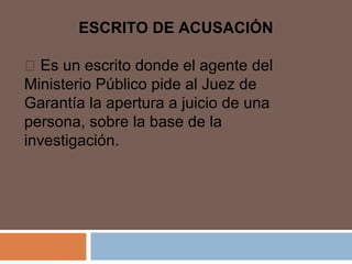 ESCRITO DE ACUSACIÓN 
 Es un escrito donde el agente del 
Ministerio Público pide al Juez de 
Garantía la apertura a juicio de una 
persona, sobre la base de la 
investigación. 
 