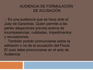 AUDIENCIA DE FORMULACIÓN 
DE ACUSACIÓN 
 Es una audiencia que se hace ante el 
Juez de Garantías. Quien permite a las 
partes alegaciones previas acerca de 
incompetencias, nulidades, impedimentos 
y recusaciones. 
 También podrán pronunciarse sobre la 
adhesión o no de la acusación del Fiscal. 
El Juez debe pronunciarse en el acto de 
Audiencia 
 