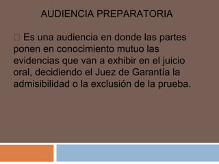 AUDIENCIA PREPARATORIA 
 Es una audiencia en donde las partes 
ponen en conocimiento mutuo las 
evidencias que van a exhibir en el juicio 
oral, decidiendo el Juez de Garantía la 
admisibilidad o la exclusión de la prueba. 
 