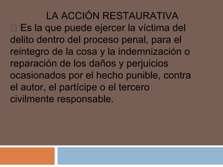 LA ACCIÓN RESTAURATIVA 
 Es la que puede ejercer la víctima del 
delito dentro del proceso penal, para el 
reintegro de la cosa y la indemnización o 
reparación de los daños y perjuicios 
ocasionados por el hecho punible, contra 
el autor, el partícipe o el tercero 
civilmente responsable. 
 