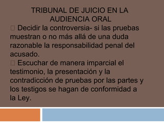 TRIBUNAL DE JUICIO EN LA 
AUDIENCIA ORAL 
 Decidir la controversia- si las pruebas 
muestran o no más allá de una duda 
razonable la responsabilidad penal del 
acusado. 
 Escuchar de manera imparcial el 
testimonio, la presentación y la 
contradicción de pruebas por las partes y 
los testigos se hagan de conformidad a 
la Ley. 
 
