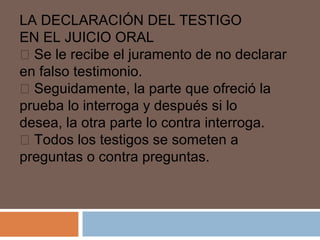 LA DECLARACIÓN DEL TESTIGO 
EN EL JUICIO ORAL 
 Se le recibe el juramento de no declarar 
en falso testimonio. 
 Seguidamente, la parte que ofreció la 
prueba lo interroga y después si lo 
desea, la otra parte lo contra interroga. 
 Todos los testigos se someten a 
preguntas o contra preguntas. 
 