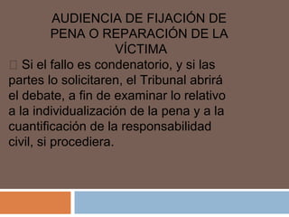 AUDIENCIA DE FIJACIÓN DE 
PENA O REPARACIÓN DE LA 
VÍCTIMA 
 Si el fallo es condenatorio, y si las 
partes lo solicitaren, el Tribunal abrirá 
el debate, a fin de examinar lo relativo 
a la individualización de la pena y a la 
cuantificación de la responsabilidad 
civil, si procediera. 

