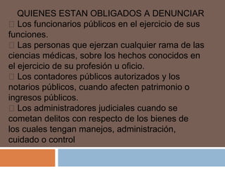 QUIENES ESTAN OBLIGADOS A DENUNCIAR 
 Los funcionarios públicos en el ejercicio de sus 
funciones. 
 Las personas que ejerzan cualquier rama de las 
ciencias médicas, sobre los hechos conocidos en 
el ejercicio de su profesión u oficio. 
 Los contadores públicos autorizados y los 
notarios públicos, cuando afecten patrimonio o 
ingresos públicos. 
 Los administradores judiciales cuando se 
cometan delitos con respecto de los bienes de 
los cuales tengan manejos, administración, 
cuidado o control 
 
