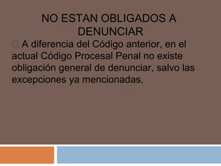 NO ESTAN OBLIGADOS A 
DENUNCIAR 
 A diferencia del Código anterior, en el 
actual Código Procesal Penal no existe 
obligación general de denunciar, salvo las 
excepciones ya mencionadas. 
 