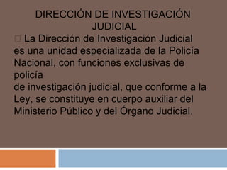 DIRECCIÓN DE INVESTIGACIÓN 
JUDICIAL 
 La Dirección de Investigación Judicial 
es una unidad especializada de la Policía 
Nacional, con funciones exclusivas de 
policía 
de investigación judicial, que conforme a la 
Ley, se constituye en cuerpo auxiliar del 
Ministerio Público y del Órgano Judicial. 
 