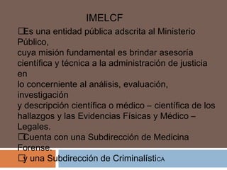 IMELCF 
 Es una entidad pública adscrita al Ministerio 
Público, 
cuya misión fundamental es brindar asesoría 
científica y técnica a la administración de justicia 
en 
lo concerniente al análisis, evaluación, 
investigación 
y descripción científica o médico – científica de los 
hallazgos y las Evidencias Físicas y Médico – 
Legales. 
 Cuenta con una Subdirección de Medicina 
Forense. 
 y una Subdirección de CriminalístiCA 
 