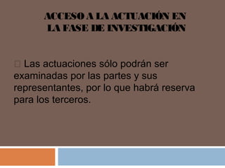 ACCESO A LA ACTUACIÓN EN 
LA FASE DE INVESTIGACIÓN 
 Las actuaciones sólo podrán ser 
examinadas por las partes y sus 
representantes, por lo que habrá reserva 
para los terceros. 
 