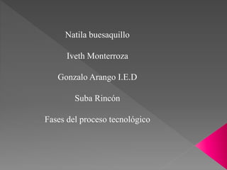 Natila buesaquillo
Iveth Monterroza
Gonzalo Arango I.E.D
Suba Rincón
Fases del proceso tecnológico
 