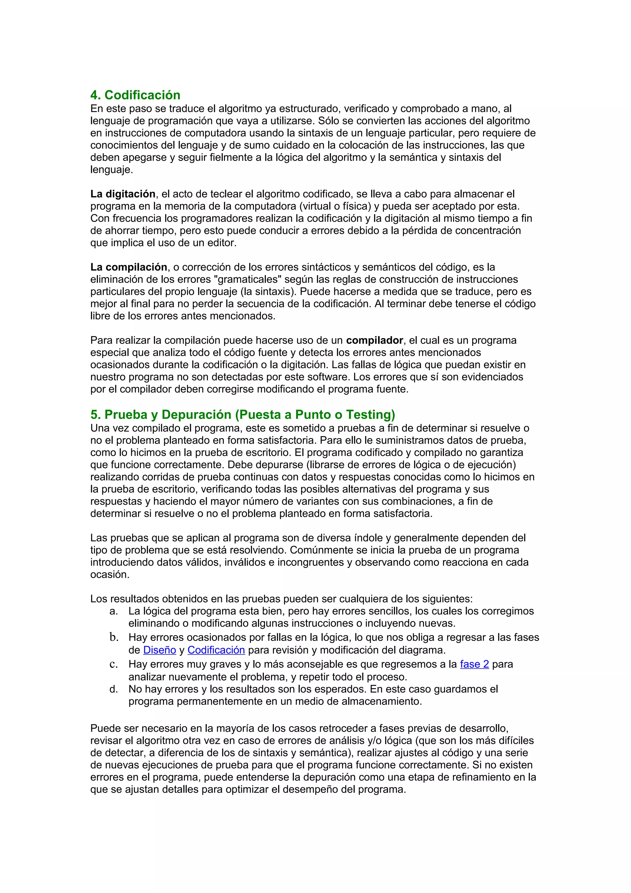 4. Codificación
En este paso se traduce el algoritmo ya estructurado, verificado y comprobado a mano, al
lenguaje de programación que vaya a utilizarse. Sólo se convierten las acciones del algoritmo
en instrucciones de computadora usando la sintaxis de un lenguaje particular, pero requiere de
conocimientos del lenguaje y de sumo cuidado en la colocación de las instrucciones, las que
deben apegarse y seguir fielmente a la lógica del algoritmo y la semántica y sintaxis del
lenguaje.
La digitación, el acto de teclear el algoritmo codificado, se lleva a cabo para almacenar el
programa en la memoria de la computadora (virtual o física) y pueda ser aceptado por esta.
Con frecuencia los programadores realizan la codificación y la digitación al mismo tiempo a fin
de ahorrar tiempo, pero esto puede conducir a errores debido a la pérdida de concentración
que implica el uso de un editor.
La compilación, o corrección de los errores sintácticos y semánticos del código, es la
eliminación de los errores "gramaticales" según las reglas de construcción de instrucciones
particulares del propio lenguaje (la sintaxis). Puede hacerse a medida que se traduce, pero es
mejor al final para no perder la secuencia de la codificación. Al terminar debe tenerse el código
libre de los errores antes mencionados.
Para realizar la compilación puede hacerse uso de un compilador, el cual es un programa
especial que analiza todo el código fuente y detecta los errores antes mencionados
ocasionados durante la codificación o la digitación. Las fallas de lógica que puedan existir en
nuestro programa no son detectadas por este software. Los errores que sí son evidenciados
por el compilador deben corregirse modificando el programa fuente.
5. Prueba y Depuración (Puesta a Punto o Testing)
Una vez compilado el programa, este es sometido a pruebas a fin de determinar si resuelve o
no el problema planteado en forma satisfactoria. Para ello le suministramos datos de prueba,
como lo hicimos en la prueba de escritorio. El programa codificado y compilado no garantiza
que funcione correctamente. Debe depurarse (librarse de errores de lógica o de ejecución)
realizando corridas de prueba continuas con datos y respuestas conocidas como lo hicimos en
la prueba de escritorio, verificando todas las posibles alternativas del programa y sus
respuestas y haciendo el mayor número de variantes con sus combinaciones, a fin de
determinar si resuelve o no el problema planteado en forma satisfactoria.
Las pruebas que se aplican al programa son de diversa índole y generalmente dependen del
tipo de problema que se está resolviendo. Comúnmente se inicia la prueba de un programa
introduciendo datos válidos, inválidos e incongruentes y observando como reacciona en cada
ocasión.
Los resultados obtenidos en las pruebas pueden ser cualquiera de los siguientes:
a. La lógica del programa esta bien, pero hay errores sencillos, los cuales los corregimos
eliminando o modificando algunas instrucciones o incluyendo nuevas.
b. Hay errores ocasionados por fallas en la lógica, lo que nos obliga a regresar a las fases
de Diseño y Codificación para revisión y modificación del diagrama.
c. Hay errores muy graves y lo más aconsejable es que regresemos a la fase 2 para
analizar nuevamente el problema, y repetir todo el proceso.
d. No hay errores y los resultados son los esperados. En este caso guardamos el
programa permanentemente en un medio de almacenamiento.
Puede ser necesario en la mayoría de los casos retroceder a fases previas de desarrollo,
revisar el algoritmo otra vez en caso de errores de análisis y/o lógica (que son los más difíciles
de detectar, a diferencia de los de sintaxis y semántica), realizar ajustes al código y una serie
de nuevas ejecuciones de prueba para que el programa funcione correctamente. Si no existen
errores en el programa, puede entenderse la depuración como una etapa de refinamiento en la
que se ajustan detalles para optimizar el desempeño del programa.
 