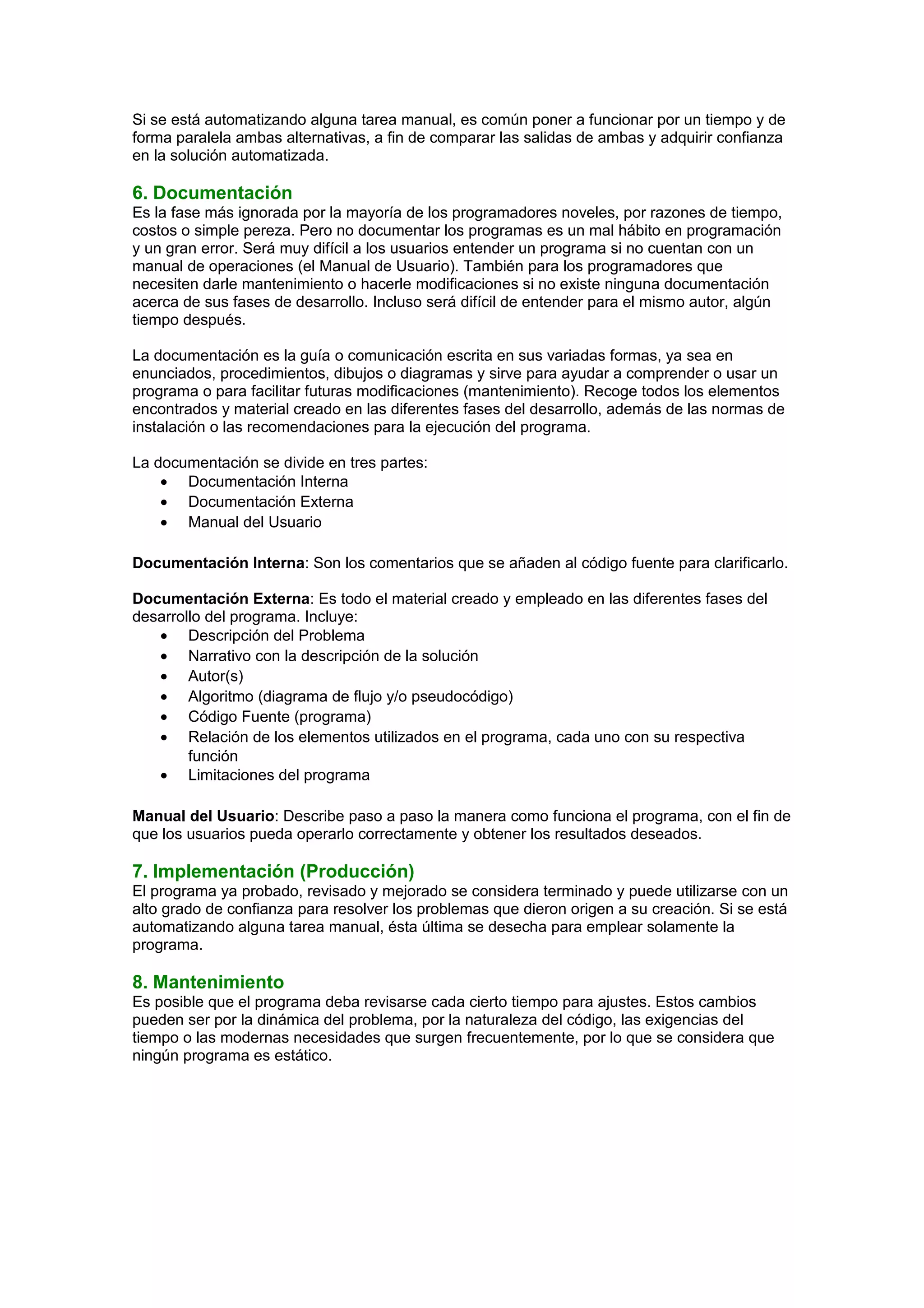 Si se está automatizando alguna tarea manual, es común poner a funcionar por un tiempo y de
forma paralela ambas alternativas, a fin de comparar las salidas de ambas y adquirir confianza
en la solución automatizada.
6. Documentación
Es la fase más ignorada por la mayoría de los programadores noveles, por razones de tiempo,
costos o simple pereza. Pero no documentar los programas es un mal hábito en programación
y un gran error. Será muy difícil a los usuarios entender un programa si no cuentan con un
manual de operaciones (el Manual de Usuario). También para los programadores que
necesiten darle mantenimiento o hacerle modificaciones si no existe ninguna documentación
acerca de sus fases de desarrollo. Incluso será difícil de entender para el mismo autor, algún
tiempo después.
La documentación es la guía o comunicación escrita en sus variadas formas, ya sea en
enunciados, procedimientos, dibujos o diagramas y sirve para ayudar a comprender o usar un
programa o para facilitar futuras modificaciones (mantenimiento). Recoge todos los elementos
encontrados y material creado en las diferentes fases del desarrollo, además de las normas de
instalación o las recomendaciones para la ejecución del programa.
La documentación se divide en tres partes:
• Documentación Interna
• Documentación Externa
• Manual del Usuario
Documentación Interna: Son los comentarios que se añaden al código fuente para clarificarlo.
Documentación Externa: Es todo el material creado y empleado en las diferentes fases del
desarrollo del programa. Incluye:
• Descripción del Problema
• Narrativo con la descripción de la solución
• Autor(s)
• Algoritmo (diagrama de flujo y/o pseudocódigo)
• Código Fuente (programa)
• Relación de los elementos utilizados en el programa, cada uno con su respectiva
función
• Limitaciones del programa
Manual del Usuario: Describe paso a paso la manera como funciona el programa, con el fin de
que los usuarios pueda operarlo correctamente y obtener los resultados deseados.
7. Implementación (Producción)
El programa ya probado, revisado y mejorado se considera terminado y puede utilizarse con un
alto grado de confianza para resolver los problemas que dieron origen a su creación. Si se está
automatizando alguna tarea manual, ésta última se desecha para emplear solamente la
programa.
8. Mantenimiento
Es posible que el programa deba revisarse cada cierto tiempo para ajustes. Estos cambios
pueden ser por la dinámica del problema, por la naturaleza del código, las exigencias del
tiempo o las modernas necesidades que surgen frecuentemente, por lo que se considera que
ningún programa es estático.
 