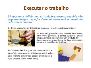 Executar o trabalho
É importante definir uma estratégia e procurar segui-la não
esquecendo que o que for desmontado deverá ser mentado
pela ordem inversa:
1 - Retire as gavetas, as dobradiças, puxadores e outras partes removíveis;
2 - Após isto, proceda a uma limpeza da madeira,
para retirar gorduras, e outras sujidades, utilize
um pano macio. Pode utilizar um produto de
limpeza neutro, uma mistura de água com álcool,
ou mesmo um diluente sintético;
3 - Com uma lixa fina grão 180, passe em toda a
superfície, para remover a tinta ou o verniz velho.
Deve lixar até a superfície perder o brilho para o
novo produto poder aderir bem;
 