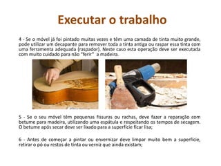 Executar o trabalho
4 - Se o móvel já foi pintado muitas vezes e têm uma camada de tinta muito grande,
pode utilizar um decapante para remover toda a tinta antiga ou raspar essa tinta com
uma ferramenta adequada (raspador). Neste caso esta operação deve ser executada
com muito cuidado para não “ferir” a madeira.
5 - Se o seu móvel têm pequenas fissuras ou rachas, deve fazer a reparação com
betume para madeira, utilizando uma espátula e respeitando os tempos de secagem.
O betume após secar deve ser lixado para a superfície ficar lisa;
6 - Antes de começar a pintar ou envernizar deve limpar muito bem a superfície,
retirar o pó ou restos de tinta ou verniz que ainda existam;
 