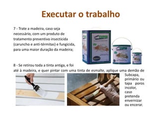 Executar o trabalho
7 - Trate a madeira, caso seja
necessário, com um produto de
tratamento preventivo insecticida
(caruncho e anti-térmitas) e fungicida,
para uma maior duração da madeira;
8 - Se retirou toda a tinta antiga, e foi
até à madeira, e quer pintar com uma tinta de esmalte, aplique uma demão de
Subcapa,
primário ou
tapa poros
incolor,
caso
pretenda
envernizar
ou encerar.
 