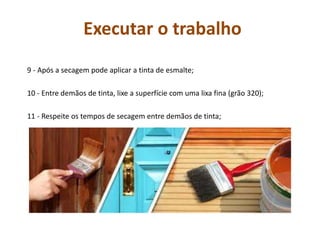 Executar o trabalho
9 - Após a secagem pode aplicar a tinta de esmalte;
10 - Entre demãos de tinta, lixe a superfície com uma lixa fina (grão 320);
11 - Respeite os tempos de secagem entre demãos de tinta;
 