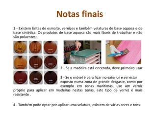 Notas finais
1 - Existem tintas de esmalte, vernizes e também velaturas de base aquosa e de
base sintética. Os produtos de base aquosa são mais fáceis de trabalhar e não
são poluentes;
2 - Se a madeira está encerada, deve primeiro usar
um removedor de cera;
3 - Se o móvel é para ficar no exterior e vai estar
exposto numa zona de grande desgaste, como por
exemplo em zonas marítimas, use um verniz
próprio para aplicar em madeiras nestas zonas, este tipo de verniz é mais
resistente .
4 - Também pode optar por aplicar uma velatura, existem de várias cores e tons.
 