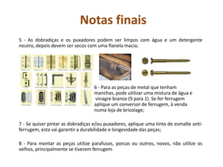 Notas finais
5 - As dobradiças e os puxadores podem ser limpos com água e um detergente
neutro, depois devem ser secos com uma flanela macia;
6 - Para as peças de metal que tenham
manchas, pode utilizar uma mistura de água e
vinagre branco (9 para 1). Se for ferrugem
aplique um conversor de ferrugem, à venda
numa loja de bricolage;
7 - Se quiser pintar as dobradiças e/ou puxadores, aplique uma tinta de esmalte anti-
ferrugem, esta vai garantir a durabilidade e longevidade das peças;
8 - Para montar as peças utilize parafusos, porcas ou outros, novos, não utilize os
velhos, principalmente se tiverem ferrugem
 