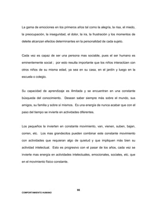 66
COMPORTAMIENTO HUMANO
La gama de emociones en los primeros años tal como la alegría, la risa, el miedo,
la preocupación, la inseguridad, el dolor, la ira, la frustración y los momentos de
deleite alcanzan efectos determinantes en la personalidad de cada sujeto.
Cada vez es capaz de ser una persona mas sociable, pues el ser humano es
eminentemente social ; por esto resulta importante que los niños interactúen con
otros niños de su misma edad, ya sea en su casa, en el jardín y luego en la
escuela o colegio.
Su capacidad de aprendizaje es ilimitada y se encuentran en una constante
búsqueda del conocimiento. Desean saber siempre más sobre el mundo, sus
amigos, su familia y sobre sí mismos. Es una energía de nunca acabar que con el
paso del tiempo se invierte en actividades diferentes.
Los pequeños la invierten en constante movimiento, van, vienen, suben, bajan,
corren, etc. Los mas grandecitos pueden combinar este constante movimiento
con actividades que requieran algo de quietud y que impliquen más bien su
actividad intelectual. Esto es progresivo con el pasar de los años, cada vez se
invierte mas energía en actividades intelectuales, emocionales, sociales, etc. que
en el movimiento físico constante.
 
