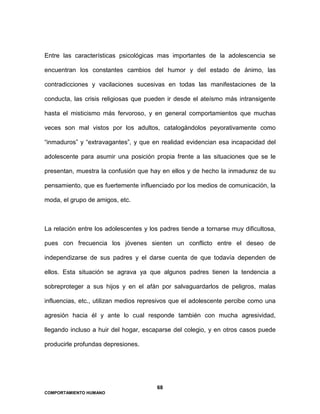 68
COMPORTAMIENTO HUMANO
Entre las características psicológicas mas importantes de la adolescencia se
encuentran los constantes cambios del humor y del estado de ánimo, las
contradicciones y vacilaciones sucesivas en todas las manifestaciones de la
conducta, las crisis religiosas que pueden ir desde el ateísmo más intransigente
hasta el misticismo más fervoroso, y en general comportamientos que muchas
veces son mal vistos por los adultos, catalogándolos peyorativamente como
“inmaduros” y “extravagantes”, y que en realidad evidencian esa incapacidad del
adolescente para asumir una posición propia frente a las situaciones que se le
presentan, muestra la confusión que hay en ellos y de hecho la inmadurez de su
pensamiento, que es fuertemente influenciado por los medios de comunicación, la
moda, el grupo de amigos, etc.
La relación entre los adolescentes y los padres tiende a tornarse muy dificultosa,
pues con frecuencia los jóvenes sienten un conflicto entre el deseo de
independizarse de sus padres y el darse cuenta de que todavía dependen de
ellos. Esta situación se agrava ya que algunos padres tienen la tendencia a
sobreproteger a sus hijos y en el afán por salvaguardarlos de peligros, malas
influencias, etc., utilizan medios represivos que el adolescente percibe como una
agresión hacia él y ante lo cual responde también con mucha agresividad,
llegando incluso a huir del hogar, escaparse del colegio, y en otros casos puede
producirle profundas depresiones.
 