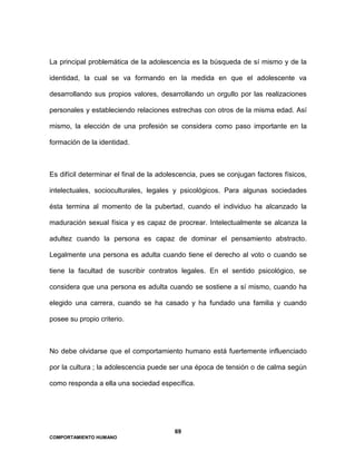 69
COMPORTAMIENTO HUMANO
La principal problemática de la adolescencia es la búsqueda de sí mismo y de la
identidad, la cual se va formando en la medida en que el adolescente va
desarrollando sus propios valores, desarrollando un orgullo por las realizaciones
personales y estableciendo relaciones estrechas con otros de la misma edad. Así
mismo, la elección de una profesión se considera como paso importante en la
formación de la identidad.
Es difícil determinar el final de la adolescencia, pues se conjugan factores físicos,
intelectuales, socioculturales, legales y psicológicos. Para algunas sociedades
ésta termina al momento de la pubertad, cuando el individuo ha alcanzado la
maduración sexual física y es capaz de procrear. Intelectualmente se alcanza la
adultez cuando la persona es capaz de dominar el pensamiento abstracto.
Legalmente una persona es adulta cuando tiene el derecho al voto o cuando se
tiene la facultad de suscribir contratos legales. En el sentido psicológico, se
considera que una persona es adulta cuando se sostiene a sí mismo, cuando ha
elegido una carrera, cuando se ha casado y ha fundado una familia y cuando
posee su propio criterio.
No debe olvidarse que el comportamiento humano está fuertemente influenciado
por la cultura ; la adolescencia puede ser una época de tensión o de calma según
como responda a ella una sociedad específica.
 