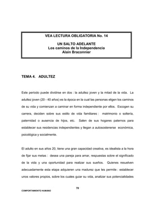 70
COMPORTAMIENTO HUMANO
TEMA 4. ADULTEZ
Este período puede dividirse en dos : la adultez joven y la mitad de la vida. La
adultez joven (20 - 40 años) es la época en la cual las personas eligen los caminos
de su vida y comienzan a caminar en forma independiente por ellos. Escogen su
carrera, deciden sobre sus estilo de vida familiares : matrimonio o soltería,
paternidad o ausencia de hijos, etc. Salen de sus hogares paternos para
establecer sus residencias independientes y llegan a autosostenerse económica,
psicológica y socialmente.
El adulto en sus años 20, tiene una gran capacidad creativa, es idealista a la hora
de fijar sus metas : desea una pareja para amar, respuestas sobre el significado
de la vida y una oportunidad para realizar sus sueños. Quienes resuelven
adecuadamente esta etapa adquieren una madurez que les permite : establecer
unos valores propios, sobre los cuales guiar su vida, analizar sus potencialidades
VEA LECTURA OBLIGATORIA No. 14
UN SALTO ADELANTE
Los caminos de la Independencia
Alain Braconnier
 