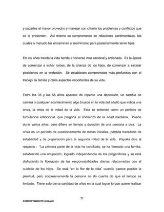 71
COMPORTAMIENTO HUMANO
y sacarles el mayor provecho y manejar con criterio los problemas y conflictos que
se le presenten. Así mismo se comprometen en relaciones sentimentales, las
cuales a menudo las encaminan al matrimonio para posteriormente tener hijos.
En los años treinta la vida tiende a volverse mas racional y ordenada. Es la época
de comenzar a echar raíces, de la crianza de los hijos, de comenzar a escalar
posiciones en la profesión. Se establecen compromisos más profundos con el
trabajo, la familia y otros aspectos importantes de su vida.
Entre los 35 y los 55 años aparece de repente una depresión, un cambio de
carrera o cualquier acontecimiento algo brusco en la vida del adulto que indica una
crisis, la crisis de la mitad de la vida. Esta se entiende como un período de
turbulencia emocional, que pregona el comienzo de la edad mediana. Puede
durar varios años, pero difiere en tiempo y duración de una persona a otra. La
crisis es un período de cuestionamiento de metas iniciales, pérdida transitoria de
estabilidad y de preparación para la segunda mitad de la vida. Papalia dice al
respecto : “La primera parte de la vida ha concluido, se ha formado una familia,
establecido una ocupación, logrado independencia de los progenitores y se está
disfrutando la liberación de las responsabilidades diarias relacionadas con el
cuidado de los hijos. Se está “en la flor de la vida” cuando parece posible la
plenitud, pero sorpresivamente la persona se da cuenta de que el tiempo es
limitado. Tiene solo cierta cantidad de años en la cual lograr lo que quiere realizar
 