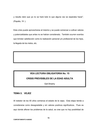 72
COMPORTAMIENTO HUMANO
y resulta claro que ya no se hará todo lo que alguna vez se esperaba hacer”.
(Papalia, 19 ).
Esta crisis puede aprovecharse al máximo y se puede comenzar a cultivar valores
y potencialidades que antes no se habían considerado. También ocurren eventos
que brindan satisfacción como la realización personal y/o profesional de los hijos,
la llegada de los nietos, etc.
TEMA 5. VEJEZ
Al rededor de los 65 años comienza el estado de la vejez. Esta etapa tiende a
considerarse como desagradable y sin valores positivos significativos. Pues es
aquí donde afloran los problemas de la salud, se cree que no hay posibilidad de
VEA LECTURA OBLIGATORIA No. 15
CRISIS PREVISIBLES DE LA EDAD ADULTA
Gail Sheehy
 