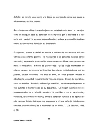 73
COMPORTAMIENTO HUMANO
disfrute ; se mira la vejez como una época de demasiada calma que asusta a
adolescentes y adultos jóvenes.
Recordemos que el hombre no vive jamás en estado de naturaleza ; en su vejez,
como en cualquier edad su condición le es impuesta por la sociedad a la que
pertenece ; es decir, la sociedad asigna al anciano su lugar y su papel teniendo en
cuenta su idiosincrasia individual, su experiencia.
Por ejemplo, nuestra sociedad no permite a muchos de sus ancianos vivir sus
últimos años en forma positiva. No respetamos a las personas mayores por su
sabiduría y experiencia y en cambio subvaloramos sus ideas como pasadas de
moda e irrelevantes. Simone de Beavoir dice : “Si los viejos manifiestan los
mismos deseos, los mismos sentimientos, las mismas reivindicaciones que los
jóvenes, causan escándalo ; en ellos el amor, los celos parecen odiosos o
ridículos ; la sexualidad, repugnante ; la violencia, irrisoria. Deben dar ejemplo de
todas las virtudes. Ante todo se les exige serenidad ; se afirma que la poseen, lo
cual autoriza a desinteresarse de su desventura. La imagen sublimada que se
propone de ellos es la del sabio aureolado de pelo blanco, rico en experiencia y
venerable, que domina desde muy arriba la condición humana, si se apartan de
ella, caen por debajo ; la imagen que se opone a la primera es la del viejo loco que
chochea, dice desatinos y es el hazmerreír de los niños...”. (De Beauvoir, 1983,
p. 10)
 