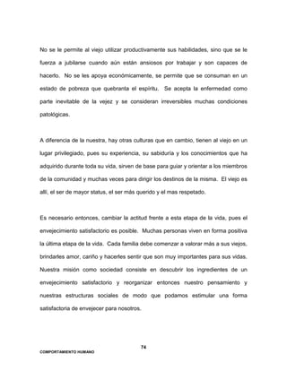 74
COMPORTAMIENTO HUMANO
No se le permite al viejo utilizar productivamente sus habilidades, sino que se le
fuerza a jubilarse cuando aún están ansiosos por trabajar y son capaces de
hacerlo. No se les apoya económicamente, se permite que se consuman en un
estado de pobreza que quebranta el espíritu. Se acepta la enfermedad como
parte inevitable de la vejez y se consideran irreversibles muchas condiciones
patológicas.
A diferencia de la nuestra, hay otras culturas que en cambio, tienen al viejo en un
lugar privilegiado, pues su experiencia, su sabiduría y los conocimientos que ha
adquirido durante toda su vida, sirven de base para guiar y orientar a los miembros
de la comunidad y muchas veces para dirigir los destinos de la misma. El viejo es
allí, el ser de mayor status, el ser más querido y el mas respetado.
Es necesario entonces, cambiar la actitud frente a esta etapa de la vida, pues el
envejecimiento satisfactorio es posible. Muchas personas viven en forma positiva
la última etapa de la vida. Cada familia debe comenzar a valorar más a sus viejos,
brindarles amor, cariño y hacerles sentir que son muy importantes para sus vidas.
Nuestra misión como sociedad consiste en descubrir los ingredientes de un
envejecimiento satisfactorio y reorganizar entonces nuestro pensamiento y
nuestras estructuras sociales de modo que podamos estimular una forma
satisfactoria de envejecer para nosotros.
 