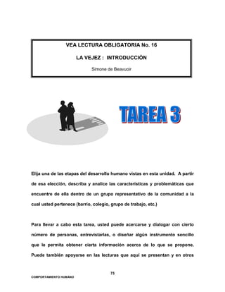 75
COMPORTAMIENTO HUMANO
Elija una de las etapas del desarrollo humano vistas en esta unidad. A partir
de esa elección, describa y analice las características y problemáticas que
encuentre de ella dentro de un grupo representativo de la comunidad a la
cual usted pertenece (barrio, colegio, grupo de trabajo, etc.)
Para llevar a cabo esta tarea, usted puede acercarse y dialogar con cierto
número de personas, entrevistarlas, o diseñar algún instrumento sencillo
que le permita obtener cierta información acerca de lo que se propone.
Puede también apoyarse en las lecturas que aquí se presentan y en otros
VEA LECTURA OBLIGATORIA No. 16
LA VEJEZ : INTRODUCCIÓN
Simone de Beavuoir
 