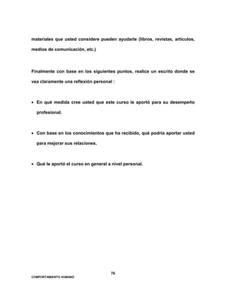 76
COMPORTAMIENTO HUMANO
materiales que usted considere pueden ayudarle (libros, revistas, artículos,
medios de comunicación, etc.)
Finalmente con base en los siguientes puntos, realice un escrito donde se
vea claramente una reflexión personal :
• En qué medida cree usted que este curso le aportó para su desempeño
profesional.
• Con base en los conocimientos que ha recibido, qué podría aportar usted
para mejorar sus relaciones.
• Qué le aportó el curso en general a nivel personal.
 