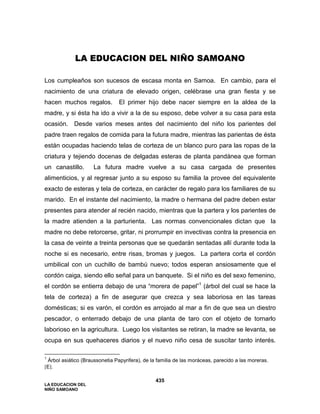 LA EDUCACION DEL
NIÑO SAMOANO
435
LA EDUCACION DEL NIÑO SAMOANO
Los cumpleaños son sucesos de escasa monta en Samoa. En cambio, para el
nacimiento de una criatura de elevado origen, celébrase una gran fiesta y se
hacen muchos regalos. El primer hijo debe nacer siempre en la aldea de la
madre, y si ésta ha ido a vivir a la de su esposo, debe volver a su casa para esta
ocasión. Desde varios meses antes del nacimiento del niño los parientes del
padre traen regalos de comida para la futura madre, mientras las parientas de ésta
están ocupadas haciendo telas de corteza de un blanco puro para las ropas de la
criatura y tejiendo docenas de delgadas esteras de planta pandánea que forman
un canastillo. La futura madre vuelve a su casa cargada de presentes
alimenticios, y al regresar junto a su esposo su familia la provee del equivalente
exacto de esteras y tela de corteza, en carácter de regalo para los familiares de su
marido. En el instante del nacimiento, la madre o hermana del padre deben estar
presentes para atender al recién nacido, mientras que la partera y los parientes de
la madre atienden a la parturienta. Las normas convencionales dictan que la
madre no debe retorcerse, gritar, ni prorrumpir en invectivas contra la presencia en
la casa de veinte a treinta personas que se quedarán sentadas allí durante toda la
noche si es necesario, entre risas, bromas y juegos. La partera corta el cordón
umbilical con un cuchillo de bambú nuevo; todos esperan ansiosamente que el
cordón caiga, siendo ello señal para un banquete. Si el niño es del sexo femenino,
el cordón se entierra debajo de una “morera de papel”1
(árbol del cual se hace la
tela de corteza) a fin de asegurar que crezca y sea laboriosa en las tareas
domésticas; si es varón, el cordón es arrojado al mar a fin de que sea un diestro
pescador, o enterrado debajo de una planta de taro con el objeto de tornarlo
laborioso en la agricultura. Luego los visitantes se retiran, la madre se levanta, se
ocupa en sus quehaceres diarios y el nuevo niño cesa de suscitar tanto interés.
1
Árbol asiático (Braussonetia Papyrifera), de la familia de las moráceas, parecido a las moreras.
[E].
 