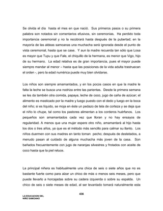 LA EDUCACION DEL
NIÑO SAMOANO
436
Se olvida el día hasta el mes en que nació. Sus primeros pasos o su primera
palabra son notados sin comentarios efusivos, sin ceremonias. Ha perdido toda
importancia ceremonial y no la recobrará hasta después de la pubertad; en la
mayoría de las aldeas samoanas una muchacha será ignorada desde el punto de
vista ceremonial, hasta que se case. Y aun la madre recuerda tan sólo que Losa
es mayor que Tupu y que Fale, el chiquillo de la hermana, es menor que Vigo, hijo
de su hermano. La edad relativa es de gran importancia, pues el mayor puede
siempre mandar al menor – hasta que las posiciones de la vida adulta trastruecan
el orden -, pero la edad numérica puede muy bien olvidarse.
Los niños son siempre amamantados, y en los pocos casos en que la madre le
falta la leche se busca una nodriza entre las parientas. Desde la primera semana
se les da también otra comida, papaya, leche de coco, jugo de caña de azúcar; el
alimento es masticado por la madre y luego puesto con el dedo y luego en la boca
del niño; si es líquido, se moja en éste un pedazo de tela de corteza y se deja que
el niño lo chupe, tal como los pastores alimentan a los corderos huérfanos. Los
pequeños son amamantados cada vez que lloran y no hay ensayos de
regularidad. A menos que una mujer espere otro niño, amamantará al hijo hasta
los dos o tres años, ya que es el método más sencillo para calmar su llanto. Los
niños duermen con sus madres en tanto toman pecho; después de destetados, a
menudo pasan al cuidado de alguna muchacha más joven de la casa. Son
bañados frecuentemente con jugo de naranjas silvestres y frotados con aceite de
coco hasta que la piel reluce.
La principal niñera es habitualmente una chica de seis o siete años que no es
bastante fuerte como para alzar un chico de más o menos seis meses, pero que
puede llevarlo a horcajadas sobre su cadera izquierda o sobre su espalda. Un
chico de seis o siete meses de edad, al ser levantado tomará naturalmente esta
 