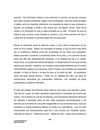 LA EDUCACION DEL
NIÑO SAMOANO
437
posición. Sus diminutas niñeras no los estimulan a caminar, ya que las criaturas
que saben hacerlo constituyen cargas más complicadas. Caminan antes de llegar
a hablar, pero es imposible determinar con exactitud la edad en que empiezan a
hacerlo; sin embargo vi andar a dos chicos que, me dijeron, tenían sólo nueve
meses y mi impresión es que la edad promedio es un año. El hecho de que se
utilice el piso muchas veces fomenta el arrastre, y los niños menores de tres o
cuatro año se arrastran o caminan según las circunstancias.
Desde el nacimiento hasta la edad de cuatro o cinco años la educación de los
niños es muy simple. Deben ser educados en familia, lo que se torna más difícil
por la indiferencia habitual hacia las actividades de los niños muy pequeños.
Deben aprender a sentarse a arrastrarse dentro de la casa y a no ponerse de pie,
salvo que ello sea absolutamente necesario; a no dirigirse de pie a un adulto;
eludir el sol; no enredar las hebras del tejedor; no desparramar el coco que ha sido
abierto para secarlo; mantener sus escasas ropas posteroinferiores por lo menos
nominalmente sujetas a sus personas; tratar el fuego y los cuchillos con adecuada
cautela; no tocar la fuente o la taza de kava si su padre es jefe, no arrastrarse
cerca del lugar donde duerme. Estas son en realidad tan sólo una serie de
prohibiciones reforzadas por ocasionales bofetones, una cantidad de gritos
exasperados y palabras ineficaces.
El peso del castigo comúnmente recae sobre la niña mayor que aprende a gritar:
“Sal del sol”, antes de haber aprendido planamente la necesidad de hacerlo ella
misma. Por la época en que las muchachas y los muchachos samoanos alcanzan
los dieciséis o diecisiete años de dad, estas perpetuas amonestaciones a los
menores se convierten en una parte inseparable de sus conversaciones, cual una
monótona e irritada tendencia latente en todos sus comentarios. Las he visto
entremezclar sus observaciones cada dos o tres minutos con “Quédate quieto”,
“Siéntate en silencio”, “Cállense la boca”, “Basta de ruido”, frases pronunciadas en
 