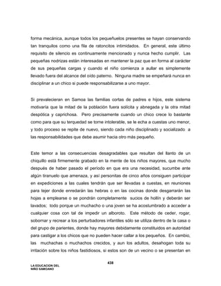 LA EDUCACION DEL
NIÑO SAMOANO
438
forma mecánica, aunque todos los pequeñuelos presentes se hayan conservando
tan tranquilos como una fila de ratoncitos intimidados. En general, este último
requisito de silencio es continuamente mencionado y nunca hecho cumplir. Las
pequeñas nodrizas están interesadas en mantener la paz que en forma al carácter
de sus pequeñas cargas y cuando el niño comienza a aullar es simplemente
llevado fuera del alcance del oído paterno. Ninguna madre se empeñará nunca en
disciplinar a un chico si puede responsabilizarse a uno mayor.
Si prevalecieran en Samoa las familias cortas de padres e hijos, este sistema
motivaría que la mitad de la población fuera solícita y abnegada y la otra mitad
despótica y caprichosa. Pero precisamente cuando un chico crece lo bastante
como para que su terquedad se torne intolerable, se le echa a cuestas uno menor,
y todo proceso se repite de nuevo, siendo cada niño disciplinado y socializado a
las responsabilidades que debe asumir hacia otro más pequeño.
Este temor a las consecuencias desagradables que resultan del llanto de un
chiquillo está firmemente grabado en la mente de los niños mayores, que mucho
después de haber pasado el período en que era una necesidad, sucumbe ante
algún tiranuelo que amenaza, y así personitas de cinco años consiguen participar
en expediciones a las cuales tendrán que ser llevadas a cuestas, en reuniones
para tejer donde enredarán las hebras o en las cocinas donde desgarrarán las
hojas a emplearse o se pondrán completamente sucios de hollín y deberán ser
lavados; todo porque un muchacho o una joven se ha acostumbrado a acceder a
cualquier cosa con tal de impedir un alboroto. Este método de ceder, rogar,
sobornar y recrear a los perturbadores infantiles sólo se utiliza dentro de la casa o
del grupo de parientes, donde hay mayores debidamente constituidos en autoridad
para castigar a los chicos que no pueden hacer callar a los pequeños. En cambio,
las muchachas o muchachos crecidos, y aun los adultos, desahogan toda su
irritación sobre los niños fastidiosos, si estos son de un vecino o se presentan en
 
