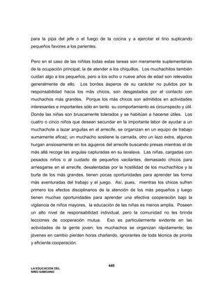 LA EDUCACION DEL
NIÑO SAMOANO
440
para la pipa del jefe o el fuego de la cocina y a ejercitar el tino suplicando
pequeños favores a los parientes.
Pero en el caso de las niñitas todas estas tareas son meramente suplementarias
de la ocupación principal; la de atender a los chiquillos. Los muchachitos también
cuidan algo a los pequeños, pero a los ocho o nueve años de edad son relevados
generalmente de ello. Los bordes ásperos de su carácter no pulidos por la
responsabilidad hacia los más chicos, son desgastados por el contacto con
muchachos más grandes. Porque los más chicos son admitidos en actividades
interesantes e importantes sólo en tanto su comportamiento es circunspecto y útil.
Donde las niñas son bruscamente tolerados y se habitúan a hacerse útiles. Los
cuatro o cinco niños que desean secundar en la importante labor de ayudar a un
muchachote a lazar anguilas en el arrecife, se organizan en un equipo de trabajo
sumamente eficaz; un muchacho sostiene la carnada, otro un lazo extra, algunos
hurgan ansiosamente en los agujeros del arrecife buscando presas mientras el de
más allá recoge las angulas capturadas en su lavalava. Las niñas, cargadas con
pesados niños o al cuidado de pequeños vacilantes, demasiado chicos para
arriesgarse en el arrecife, desalentadas por la hostilidad de los muchachitos y la
burla de los más grandes, tienen pocas oportunidades para aprender las forma
más aventuradas del trabajo y el juego. Así, pues, mientras los chicos sufren
primero los efectos disciplinarios de la atención de los más pequeños y luego
tienen muchas oportunidades para aprender una efectiva cooperación bajo la
vigilancia de niños mayores, la educación de las niñas es menos amplia. Poseen
un alto nivel de responsabilidad individual, pero la comunidad no les brinda
lecciones de cooperación mutua. Eso es particularmente evidente en las
actividades de la gente joven; los muchachos se organizan rápidamente; las
jóvenes en cambio pierden horas charlando, ignorantes de toda técnica de pronta
y eficiente cooperación.
 