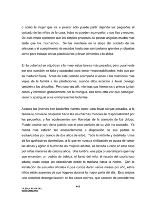 LA EDUCACION DEL
NIÑO SAMOANO
441
o como la mujer que va a pescar sólo puede partir dejando los pequeños al
cuidado de las niñas de la casa, éstas no pueden acompañar a sus tías y madres.
De este modo aprenden aun los simples procesos de pescar anguilas mucho más
tarde que los muchachos. Se las mantiene en la etapa del cuidado de las
criaturas y el cumplimiento de recados hasta que son bastante grandes y robustas
como para trabajar en las plantaciones y llevar alimentos a la aldea.
En la pubertad se adjudican a la mujer estas tareas más pesadas; pero puramente
por una cuestión de talla y capacidad para tomar responsabilidades, más que por
su madurez física. Antes de este período acompaña a veces a los miembros más
viejos de la familia a las plantaciones, cuando ellos acceden a llevar consigo
también a los chiquillos. Pero una vez allí, mientras sus hermanos y primos juntan
cocos y corretean gozosamente por la manigua, ella tiene otra vez que perseguir,
reunir y apaciguar a los omnipresentes lactantes.
Apenas las jóvenes son bastantes fuertes como para llevar cargas pesadas, a la
familia le conviene desplazar hacia las muchachas menores la responsabilidad por
los pequeños, y las adolescentes son liberadas de la atención de los chicos.
Puede decirse con cierta justicia que el peor período de su vida ha acabado. Ya
nunca más estarán tan incesantemente a disposición de sus padres ni
esclavizadas por tiranos de dos años de edad. Toda la irritante y detallada rutina
de los quehaceres domésticos, a la que en nuestra civilización se acusa de torcer
las almas y agriar el humor de las mujeres adultas, es llevada a cabo en este caso
por niñas menores de catorce años. Una lumbre, una pipa o una lámpara que hay
que encender, un pedido de bebida, el llanto del niño, el recado del caprichoso
adulto; estas cosas las obsesionan desde la mañana hasta la noche. Con la
instalación de escuelas oficiales cuyos cursos duran varios meses por año, estos
niños están ausentes de sus hogares durante la mayor parte del día. Esto origina
una completa desorganización en las casas nativas, que carecen de precedentes
 