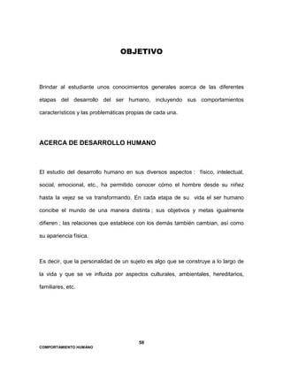 59
COMPORTAMIENTO HUMANO
OBJETIVO
Brindar al estudiante unos conocimientos generales acerca de las diferentes
etapas del desarrollo del ser humano, incluyendo sus comportamientos
característicos y las problemáticas propias de cada una.
ACERCA DE DESARROLLO HUMANO
El estudio del desarrollo humano en sus diversos aspectos : físico, intelectual,
social, emocional, etc., ha permitido conocer cómo el hombre desde su niñez
hasta la vejez se va transformando. En cada etapa de su vida el ser humano
concibe el mundo de una manera distinta ; sus objetivos y metas igualmente
difieren ; las relaciones que establece con los demás también cambian, así como
su apariencia física.
Es decir, que la personalidad de un sujeto es algo que se construye a lo largo de
la vida y que se ve influida por aspectos culturales, ambientales, hereditarios,
familiares, etc.
 