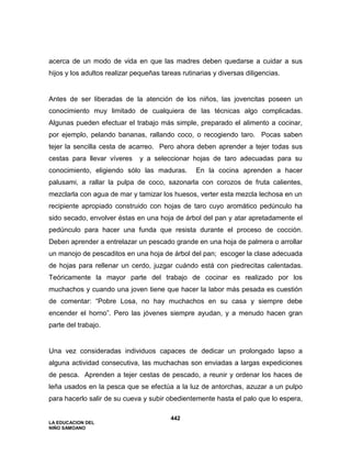 LA EDUCACION DEL
NIÑO SAMOANO
442
acerca de un modo de vida en que las madres deben quedarse a cuidar a sus
hijos y los adultos realizar pequeñas tareas rutinarias y diversas diligencias.
Antes de ser liberadas de la atención de los niños, las jovencitas poseen un
conocimiento muy limitado de cualquiera de las técnicas algo complicadas.
Algunas pueden efectuar el trabajo más simple, preparado el alimento a cocinar,
por ejemplo, pelando bananas, rallando coco, o recogiendo taro. Pocas saben
tejer la sencilla cesta de acarreo. Pero ahora deben aprender a tejer todas sus
cestas para llevar víveres y a seleccionar hojas de taro adecuadas para su
conocimiento, eligiendo sólo las maduras. En la cocina aprenden a hacer
palusami, a rallar la pulpa de coco, sazonarla con corozos de fruta calientes,
mezclarla con agua de mar y tamizar los huesos, verter esta mezcla lechosa en un
recipiente apropiado construido con hojas de taro cuyo aromático pedúnculo ha
sido secado, envolver éstas en una hoja de árbol del pan y atar apretadamente el
pedúnculo para hacer una funda que resista durante el proceso de cocción.
Deben aprender a entrelazar un pescado grande en una hoja de palmera o arrollar
un manojo de pescaditos en una hoja de árbol del pan; escoger la clase adecuada
de hojas para rellenar un cerdo, juzgar cuándo está con piedrecitas calentadas.
Teóricamente la mayor parte del trabajo de cocinar es realizado por los
muchachos y cuando una joven tiene que hacer la labor más pesada es cuestión
de comentar: “Pobre Losa, no hay muchachos en su casa y siempre debe
encender el horno”. Pero las jóvenes siempre ayudan, y a menudo hacen gran
parte del trabajo.
Una vez consideradas individuos capaces de dedicar un prolongado lapso a
alguna actividad consecutiva, las muchachas son enviadas a largas expediciones
de pesca. Aprenden a tejer cestas de pescado, a reunir y ordenar los haces de
leña usados en la pesca que se efectúa a la luz de antorchas, azuzar a un pulpo
para hacerlo salir de su cueva y subir obedientemente hasta el palo que lo espera,
 