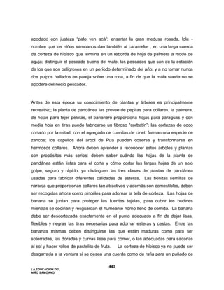 LA EDUCACION DEL
NIÑO SAMOANO
443
apodado con justeza “palo ven acá”; ensartar la gran medusa rosada, lole -
nombre que los niños samoanos dan también al caramelo- , en una larga cuerda
de corteza de hibisco que termina en un reborde de hoja de palmera a modo de
aguja; distinguir el pescado bueno del malo, los pescados que son de la estación
de los que son peligrosos en un período determinado del año; y a no tomar nunca
dos pulpos hallados en pareja sobre una roca, a fin de que la mala suerte no se
apodere del necio pescador.
Antes de esta época su conocimiento de plantas y árboles es principalmente
recreativo; la planta de pandánea las provee de pepitas para collares, la palmera,
de hojas para tejer pelotas, el bananero proporciona hojas para paraguas y con
media hoja en tiras puede fabricarse un fibroso “corbatín”; las cortezas de coco
cortado por la mitad, con el agregado de cuerdas de cinet, forman una especie de
zancos; los capullos del árbol de Pua pueden coserse y transformarse en
hermosos collares. Ahora deben aprender a reconocer estos árboles y plantas
con propósitos más serios: deben saber cuándo las hojas de la planta de
pandánea están listas para el corte y cómo cortar las largas hojas de un solo
golpe, seguro y rápido, ya distinguen las tres clases de plantas de pandánea
usadas para fabricar diferentes calidades de esteras. Las bonitas semillas de
naranja que proporcionan collares tan atractivos y además son comestibles, deben
ser recogidas ahora como pinceles para adornar la tela de corteza. Las hojas de
banana se juntan para proteger las fuentes tejidas, para cubrir los budines
mientras se cocinan y resguardan el humeante horno lleno de comida. La banana
debe ser descortezada exactamente en el punto adecuado a fin de dejar lisas,
flexibles y negras las tiras necesarias para adornar esteras y cestas. Entre las
bananas mismas deben distinguirse las que están maduras como para ser
soterradas, las doradas y curvas lisas para comer, o las adecuadas para sacarlas
al sol y hacer rollos de pastelito de fruta. La corteza de hibisco ya no puede ser
desgarrada a la ventura si se desea una cuerda como de rafia para un puñado de
 